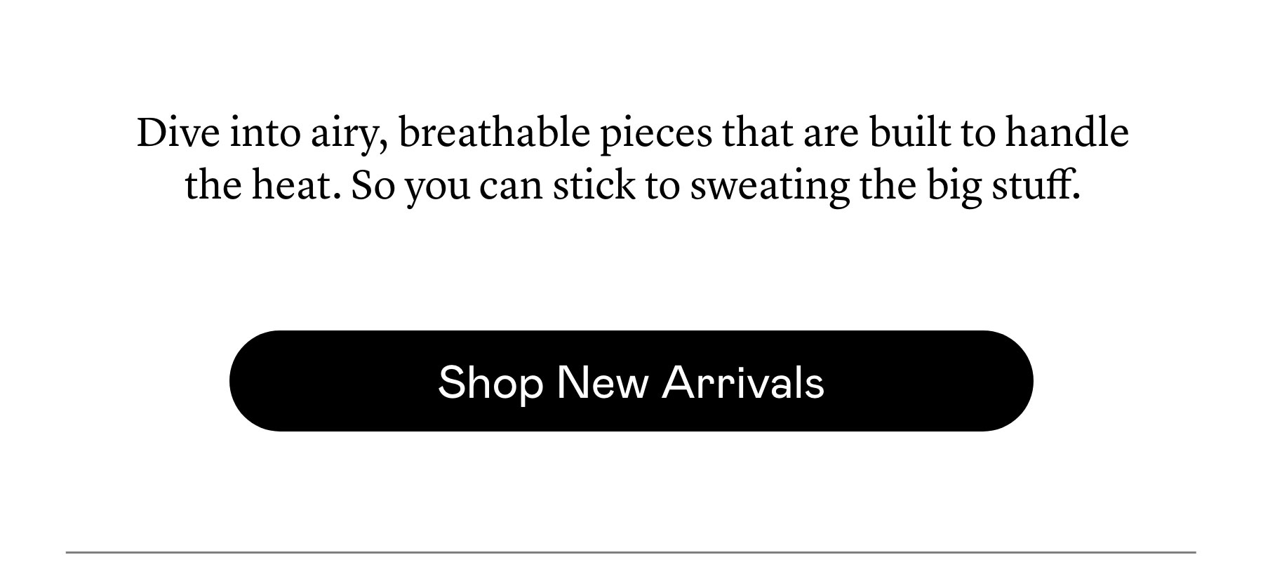 Dive into airy, breathable pieces that are built to handle the heat. So you can stick to sweating the big stuff.