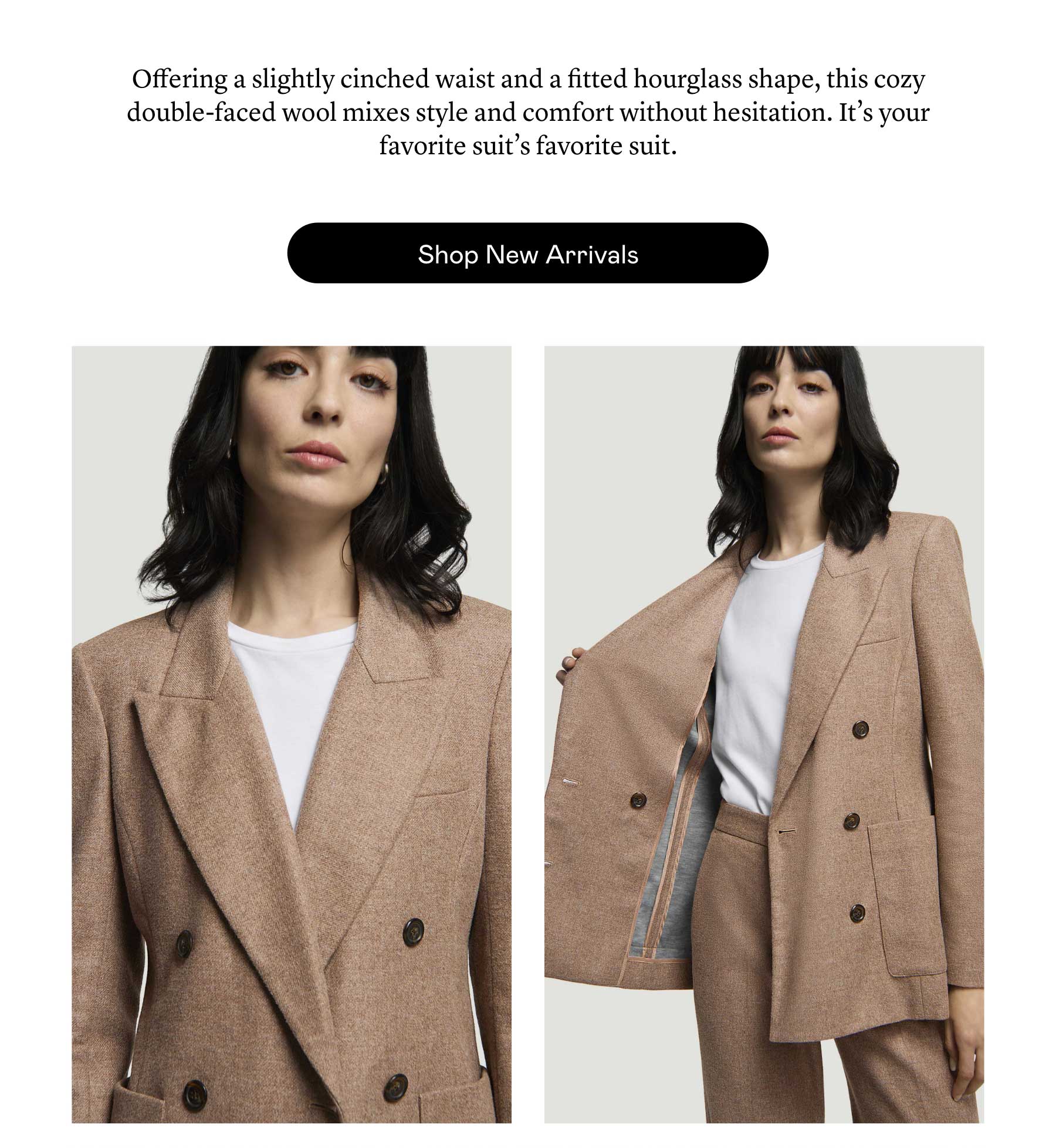 Offering a slightly cinched waist and a fitted hourglass shape, this cozy double-faced wool mixes style and comfort without hesitation. It’s your favorite suit’s favorite suit. Offering a slightly cinched waist and a fitted hourglass shape, this cozy double-faced wool mixes style and comfort without hesitation. It’s your favorite suit’s favorite suit.