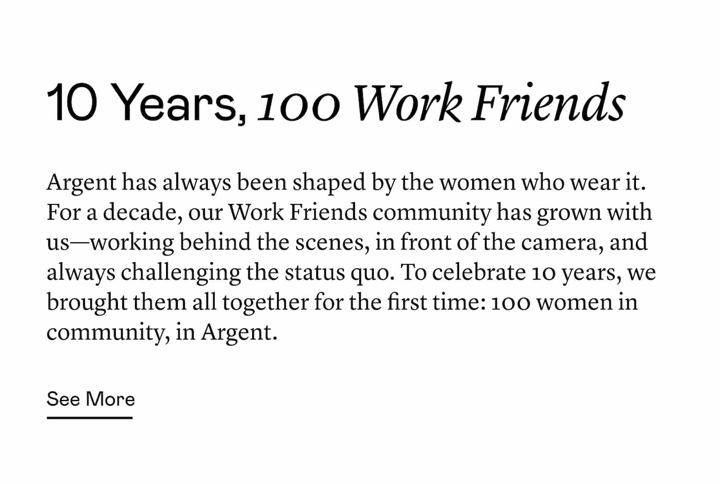 Argent has always been shaped by the women who wear it. For a decade, our Work Friends community has grown with us—working behind the scenes, in front of the camera, and always challenging the status quo. To celebrate 10 years, we brought them all together for the first time: 100 women in community, in Argent. Argent has always been shaped by the women who wear it. For a decade, our Work Friends community has grown with us—working behind the scenes, in front of the camera, and always challenging the status quo. To celebrate 10 years, we brought them all together for the first time: 100 women in community, in Argent.