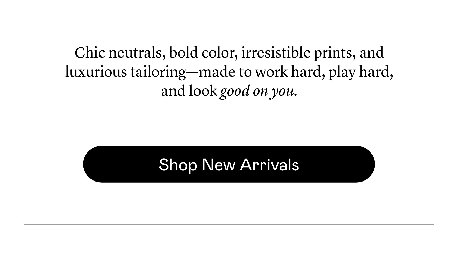 Chic neutrals, bold color, irresistible prints, and luxurious tailoring—made to work hard, play hard, and look good on you. Chic neutrals, bold color, irresistible prints, and luxurious tailoring—made to work hard, play hard, and look good on you.