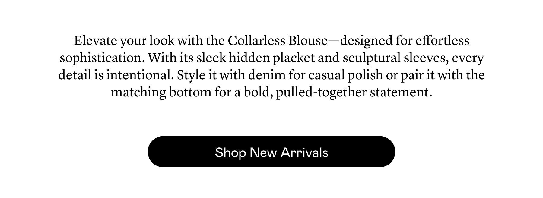 Elevate your look with the Collarless Blouse—designed for effortless sophistication. With its sleek hidden placket and sculptural sleeves, every detail is intentional. Style it with denim for casual polish or pair it with the matching bottom for a bold, pulled-together statement. Elevate your look with the Collarless Blouse—designed for effortless sophistication. With its sleek hidden placket and sculptural sleeves, every detail is intentional. Style it with denim for casual polish or pair it with the matching bottom for a bold, pulled-together statement.