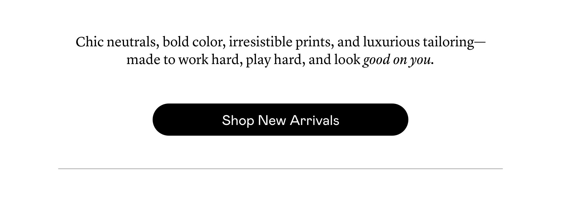 Chic neutrals, bold color, irresistible prints, and luxurious tailoring—made to work hard, play hard, and look good on you. Chic neutrals, bold color, irresistible prints, and luxurious tailoring—made to work hard, play hard, and look good on you.