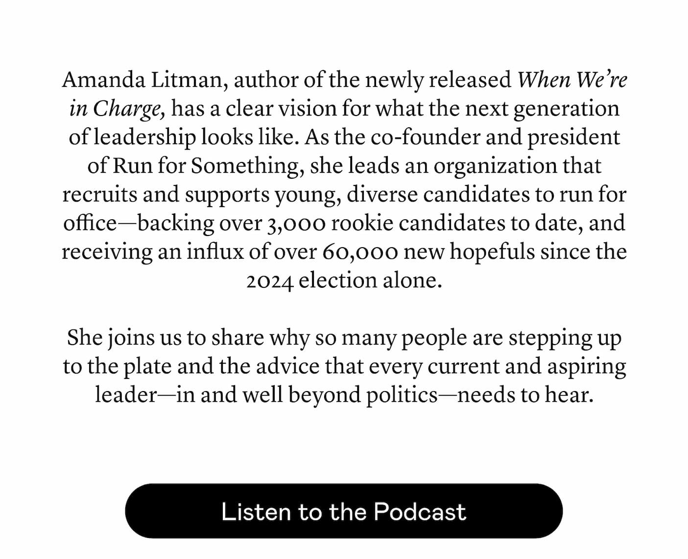 Amanda Litman, author of the newly released When We’re in Charge, has a clear vision for what the next generation of leadership looks like. As the co-founder and president of Run for Something, she leads an organization that recruits and supports young, diverse candidates to run for office—backing over 3,000 rookie candidates to date, and receiving an influx of over 60,000 new hopefuls since the 2024 election alone. She joins us to share why so many people are stepping up to the plate and the advice that every current and aspiring leader—in and well beyond politics—needs to hear.