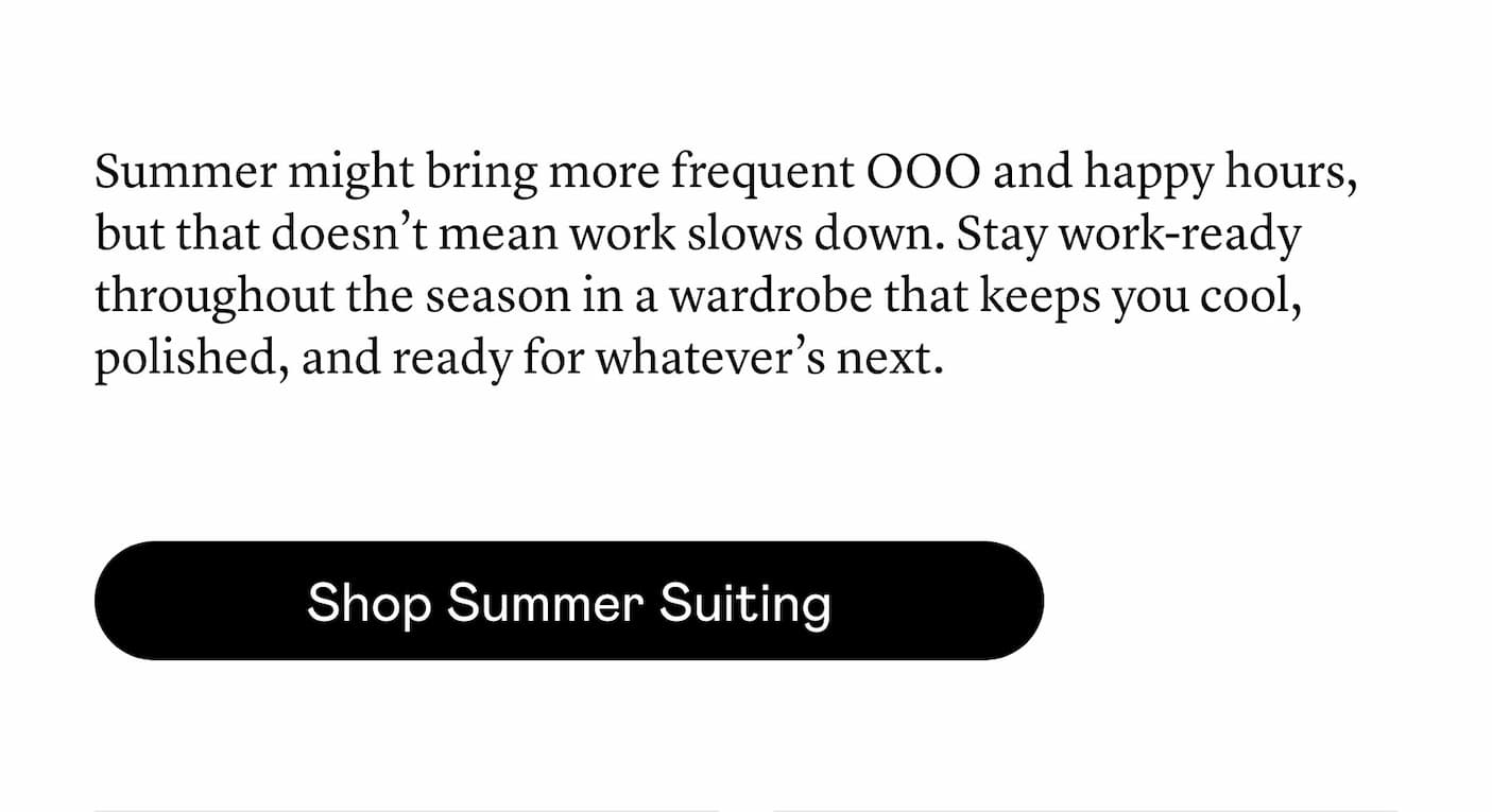 Summer might bring more frequent OOO and happy hours, but that doesn’t mean work slows down. Stay work-ready throughout the season in a wardrobe that keeps you cool, polished, and ready for whatever’s next. Summer might bring more frequent OOO and happy hours, but that doesn’t mean work slows down. Stay work-ready throughout the season in a wardrobe that keeps you cool, polished, and ready for whatever’s next.