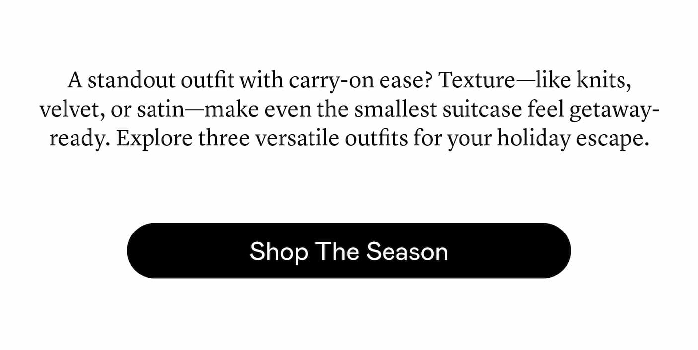 A standout outfit with carry-on ease? Texture—like knits, velvet, or satin—make even the smallest suitcase feel getaway-ready. Explore three versatile outfits for your holiday escape. A standout outfit with carry-on ease? Texture—like knits, velvet, or satin—make even the smallest suitcase feel getaway-ready. Explore three versatile outfits for your holiday escape.