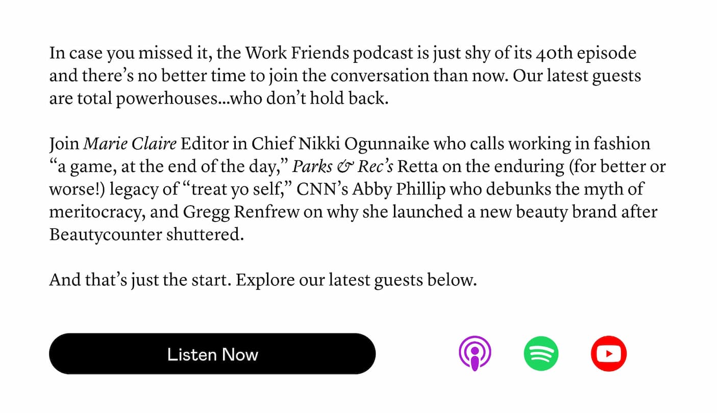 In case you missed it, the Work Friends podcast is just shy of its 40th episode and there’s no better time to join the conversation than now. Our latest guests are total powerhouses…who don’t hold back.   Join Marie Claire Editor in Chief Nikki Ogunnaike who calls working in fashion “a game, at the end of the day,” Parks & Rec’s Retta on the enduring (for better or worse!) legacy of “treat yo self,” CNN’s Abby Phillip who debunks the myth of meritocracy, and Gregg Renfrew on why she launched a new beauty brand after Beautycounter shuttered.  And that’s just the start. Explore our latest guests below.