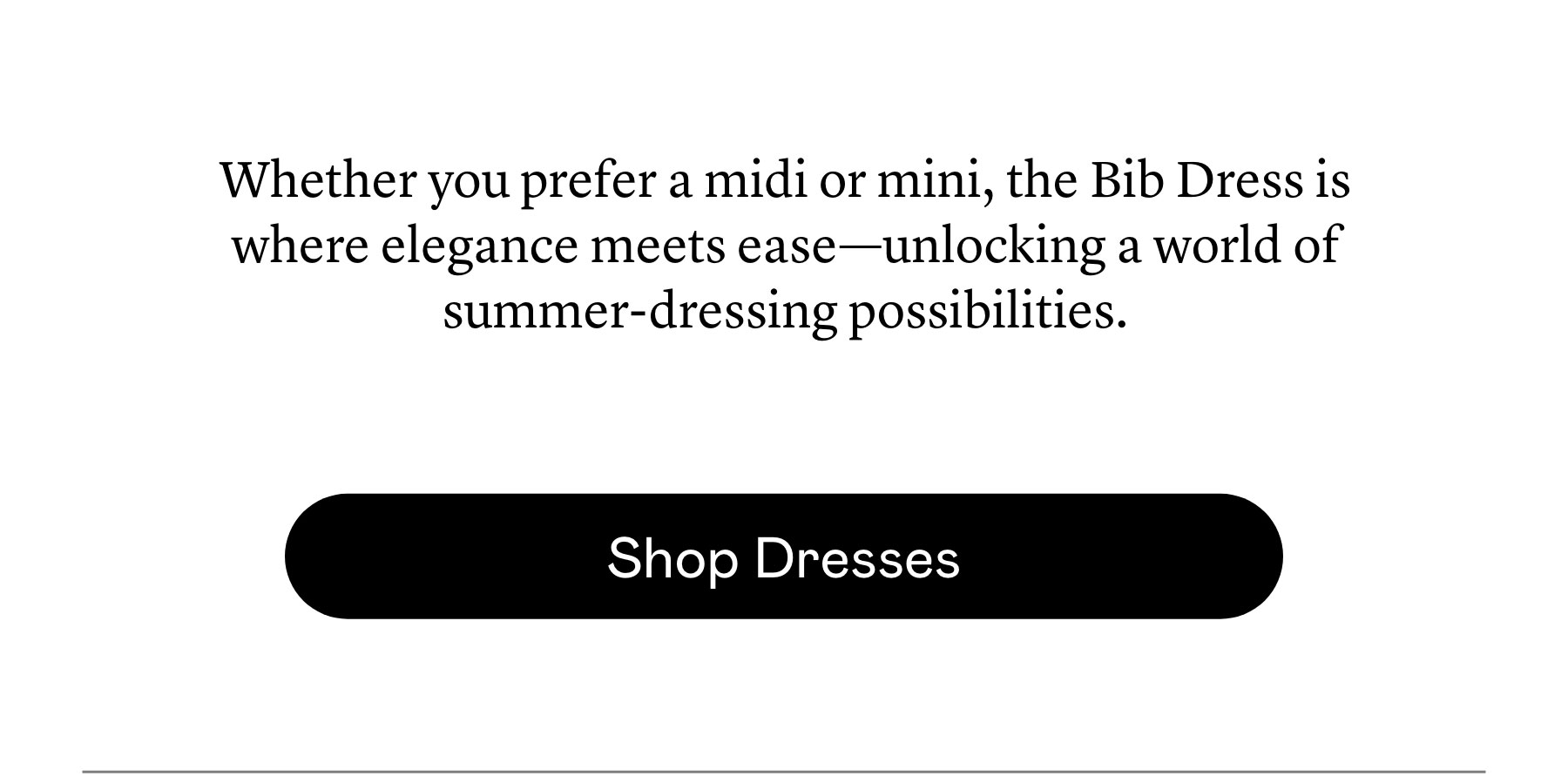 Whether you prefer a midi or mini, the Bib Dress is where elegance meets ease—unlocking a world of summer-dressing possibilities. Whether you prefer a midi or mini, the Bib Dress is where elegance meets ease—unlocking a world of summer-dressing possibilities.
