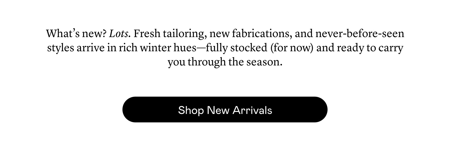 What’s new? Lots. Fresh tailoring, new fabrications, and never-before-seen styles arrive in rich winter hues—fully stocked (for now) and ready to carry you through the season.