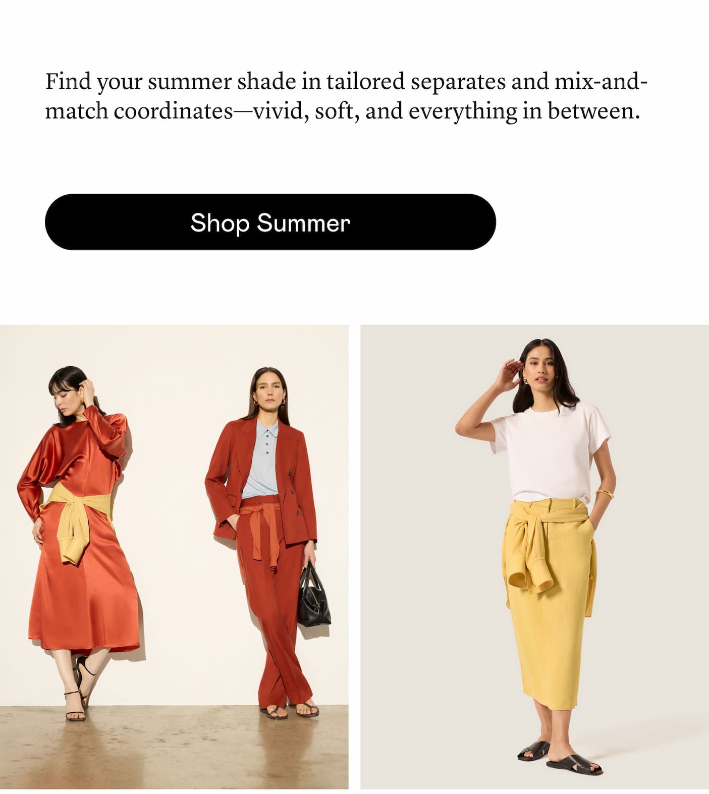 Find your summer shade in tailored separates and mix-and-match coordinates—vivid, soft, and everything in between. Find your summer shade in tailored separates and mix-and-match coordinates—vivid, soft, and everything in between.