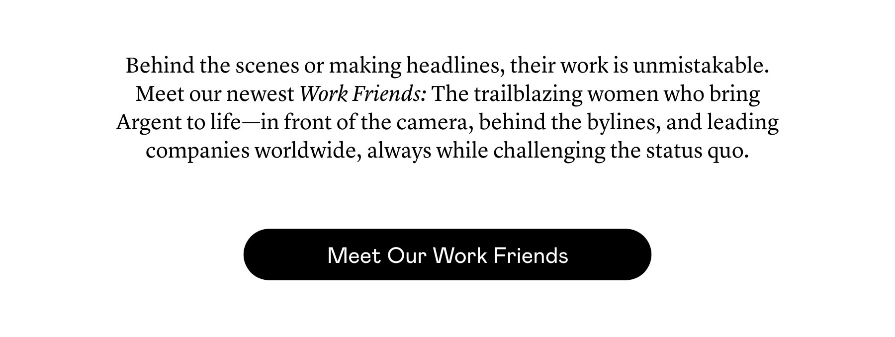 Behind the scenes or making headlines, their work is unmistakable. Meet our newest Work Friends: The trailblazing women who bring Argent to life—in front of the camera, behind the bylines, and leading companies worldwide, always while challenging the status quo. 