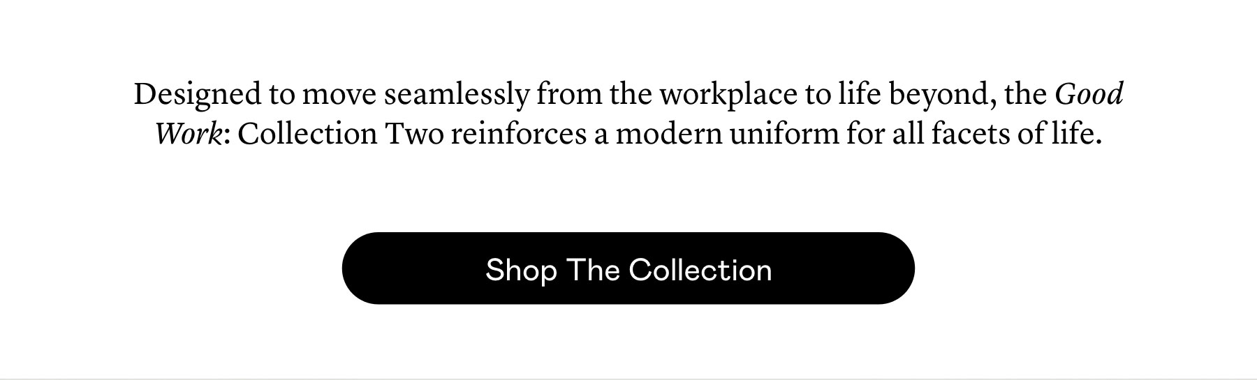 Designed to move seamlessly from the workplace to life beyond, the Good Work: Collection Two reinforces a modern uniform for all facets of life.