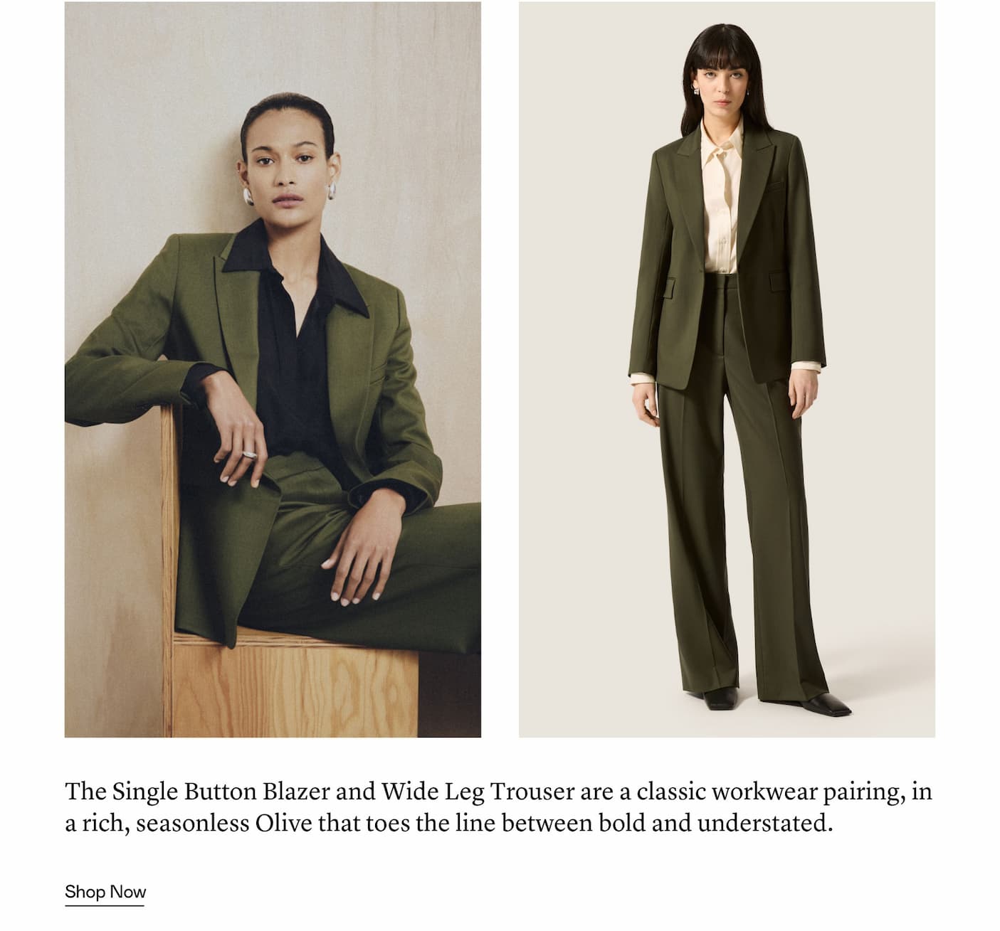The Single Button Blazer and Wide Leg Trouser are a classic workwear pairing, in a rich, seasonless Olive that toes the line between bold and understated.