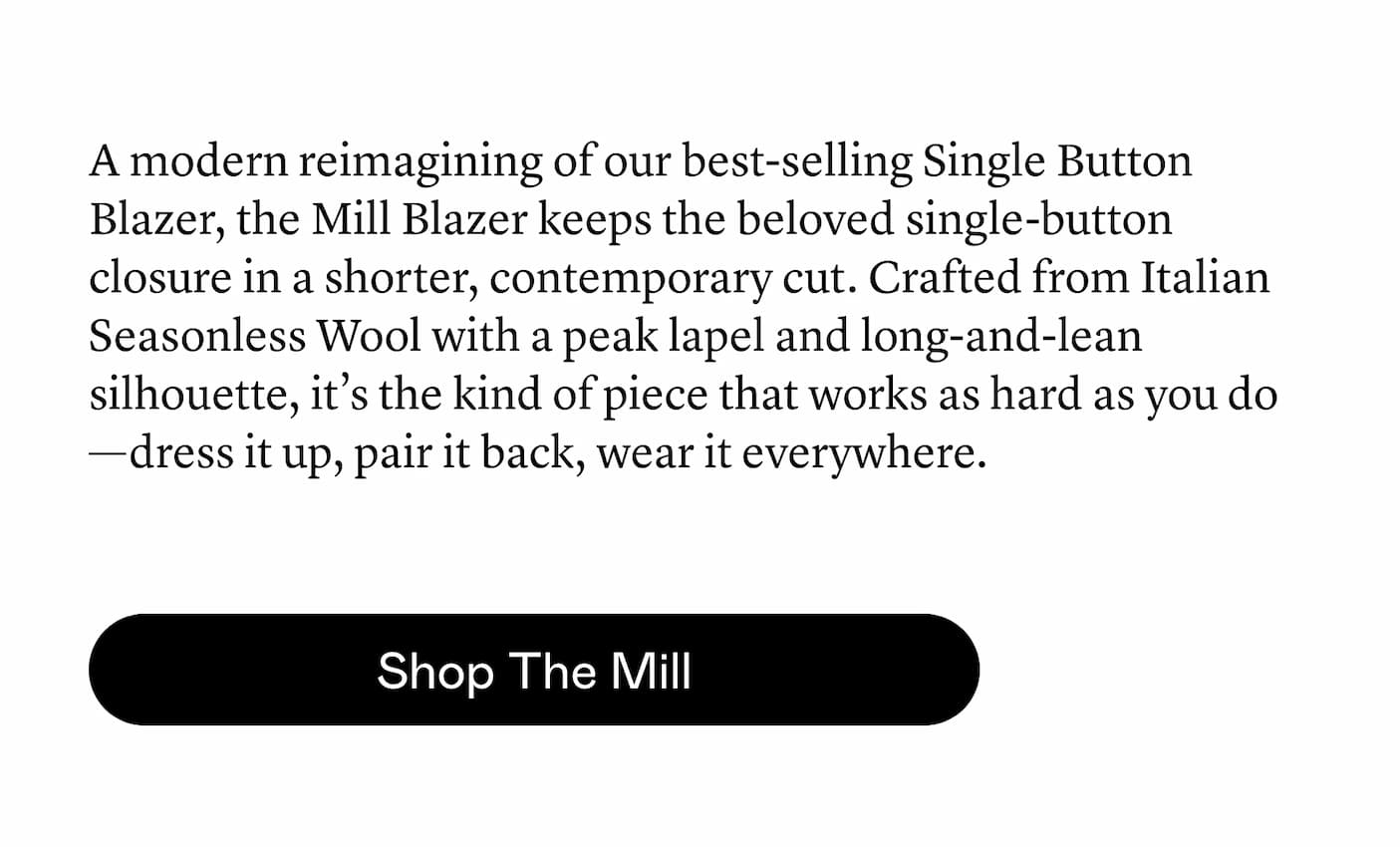 A modern reimagining of our best-selling Single Button Blazer, the Mill Blazer keeps the beloved single-button closure in a shorter, contemporary cut. Crafted from Italian Seasonless Wool with a peak lapel and long-and-lean silhouette, it’s the kind of piece that works as hard as you do—dress it up, pair it back, wear it everywhere. A modern reimagining of our best-selling Single Button Blazer, the Mill Blazer keeps the beloved single-button closure in a shorter, contemporary cut. Crafted from Italian Seasonless Wool with a peak lapel and long-and-lean silhouette, it’s the kind of piece that works as hard as you do—dress it up, pair it back, wear it everywhere.