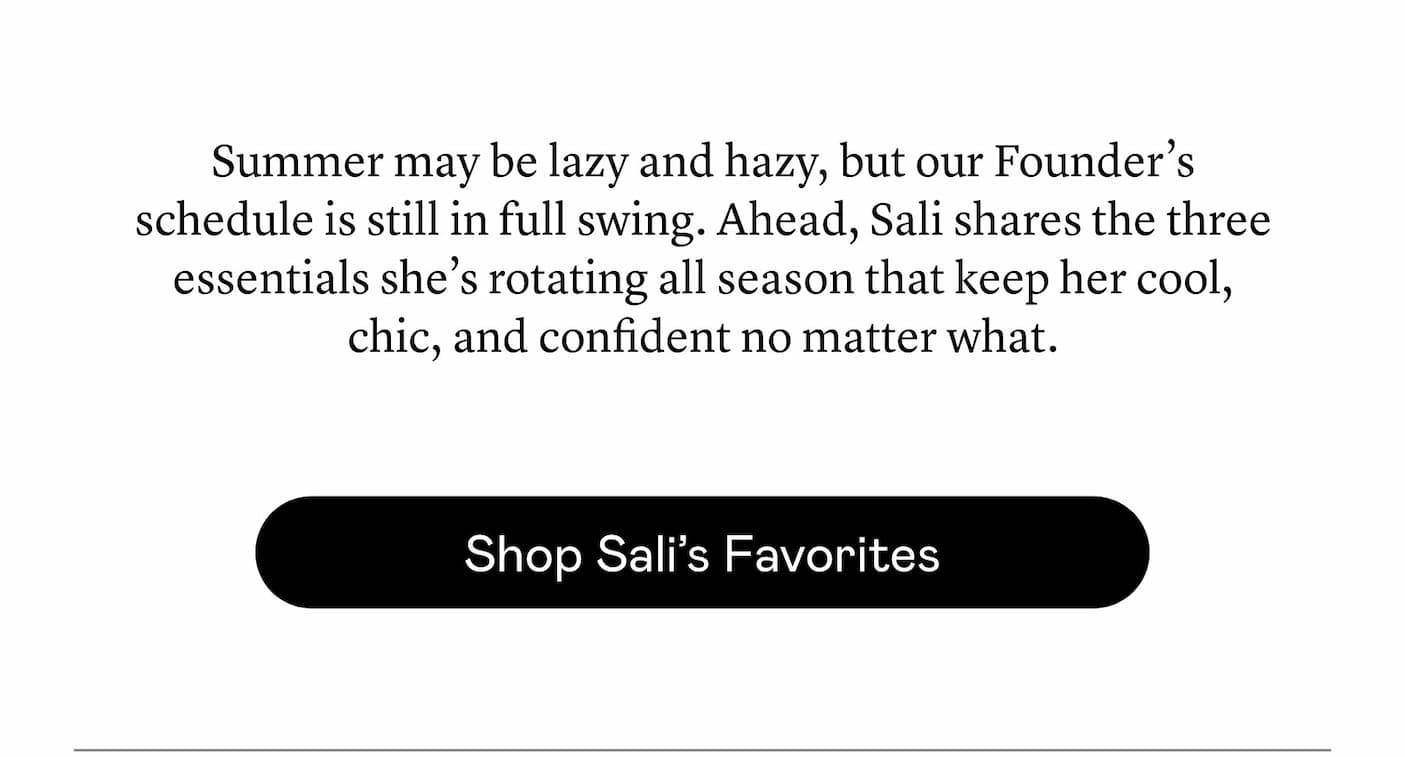 Summer may be lazy and hazy, but our Founder’s schedule is still in full swing. Ahead, Sali shares the three essentials she’s rotating all season that keep her cool, chic, and confident no matter what.