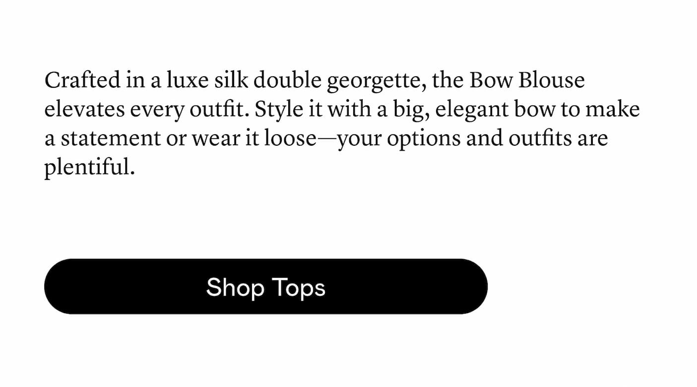 Crafted in a luxe silk double georgette, the Bow Blouse elevates every outfit. Style it with a big, elegant bow to make a statement or wear it loose—your options and outfits are plentiful.