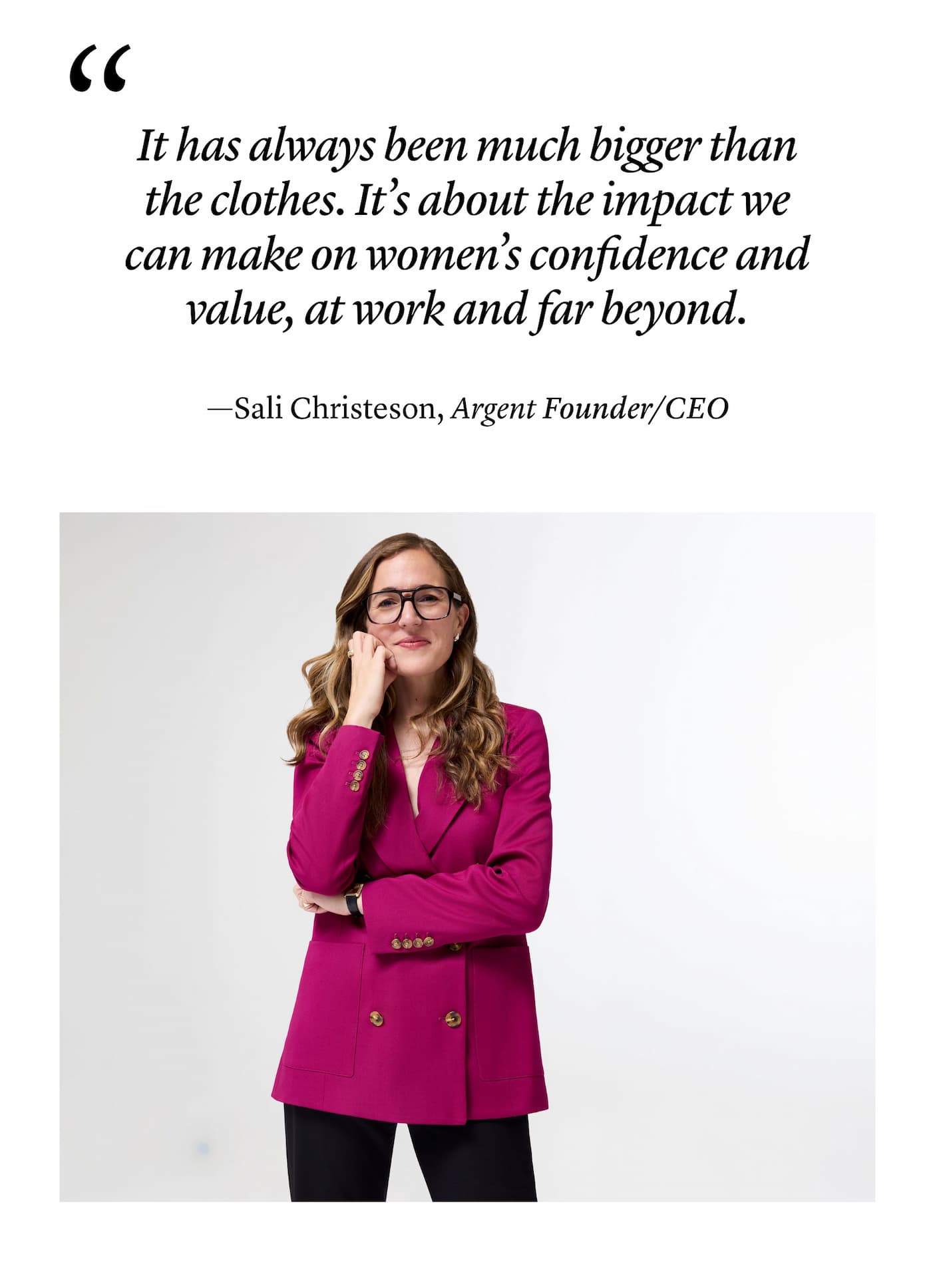 "It has always been much bigger than the clothes. It’s about the impact we can make on women’s confidence and value, at work and far beyond." —Sali Christeson, Argent Founder/CEO "It has always been much bigger than the clothes. It’s about the impact we can make on women’s confidence and value, at work and far beyond." —Sali Christeson, Argent Founder/CEO