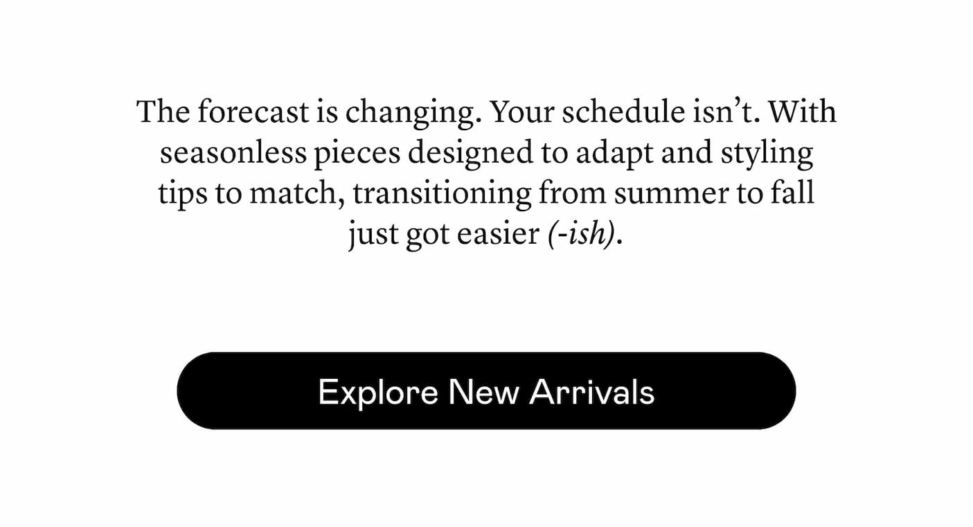 The forecast is changing. Your schedule isn’t. With seasonless pieces designed to adapt and styling tips to match, transitioning from summer to fall just got easier (-ish). The forecast is changing. Your schedule isn’t. With seasonless pieces designed to adapt and styling tips to match, transitioning from summer to fall just got easier (-ish).