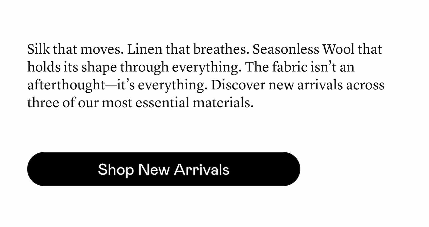 Silk that moves. Linen that breathes. Seasonless Wool that holds its shape through everything. The fabric isn’t an afterthought—it’s everything. Discover new arrivals across three of our most essential materials. Silk that moves. Linen that breathes. Seasonless Wool that holds its shape through everything. The fabric isn’t an afterthought—it’s everything. Discover new arrivals across three of our most essential materials.