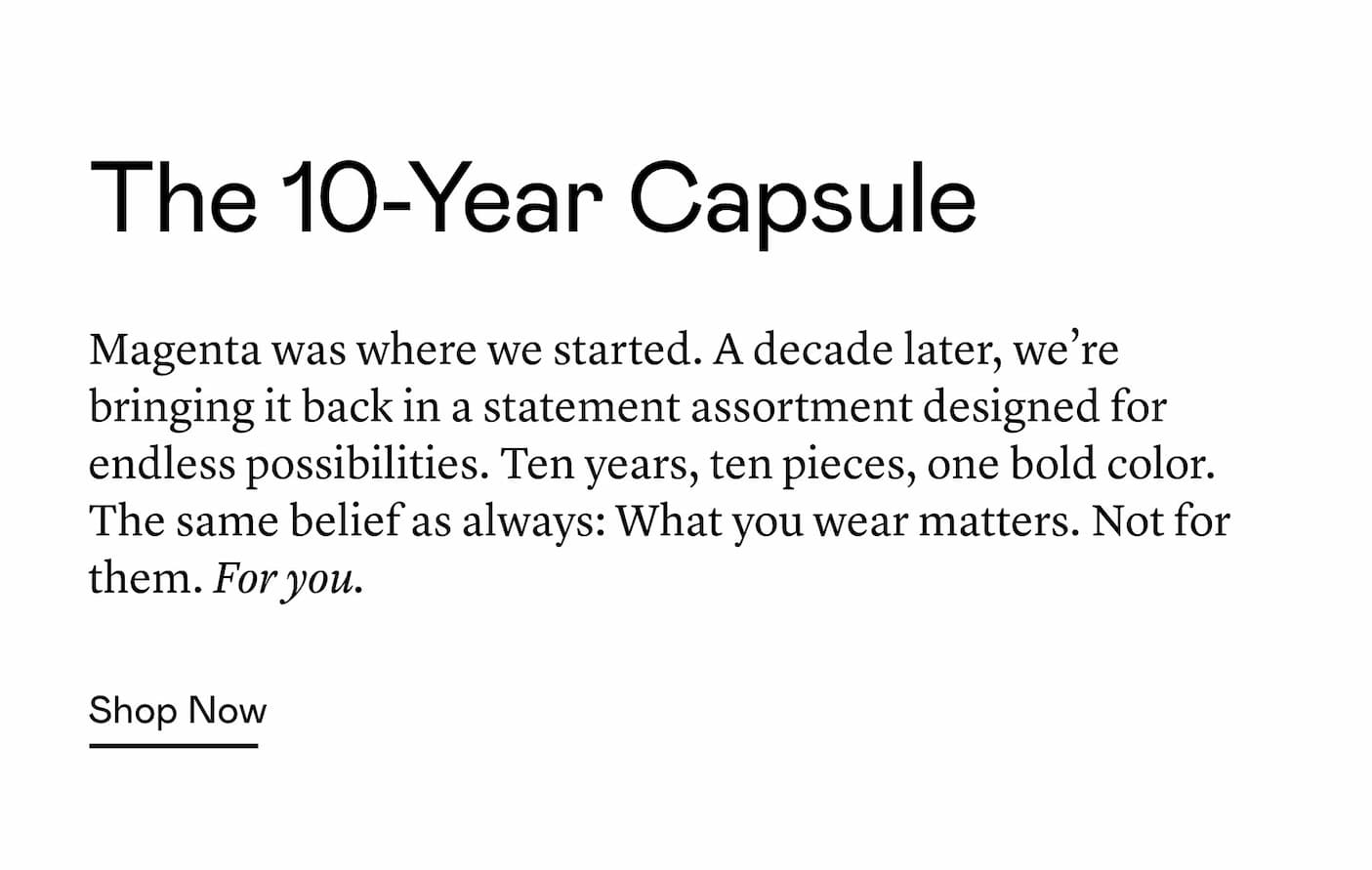 Magenta was where we started. A decade later, we’re bringing it back in a statement assortment designed for endless possibilities. Ten years, ten pieces, one bold color. The same belief as always: What you wear matters. Not for them. For you. Magenta was where we started. A decade later, we’re bringing it back in a statement assortment designed for endless possibilities. Ten years, ten pieces, one bold color. The same belief as always: What you wear matters. Not for them. For you.