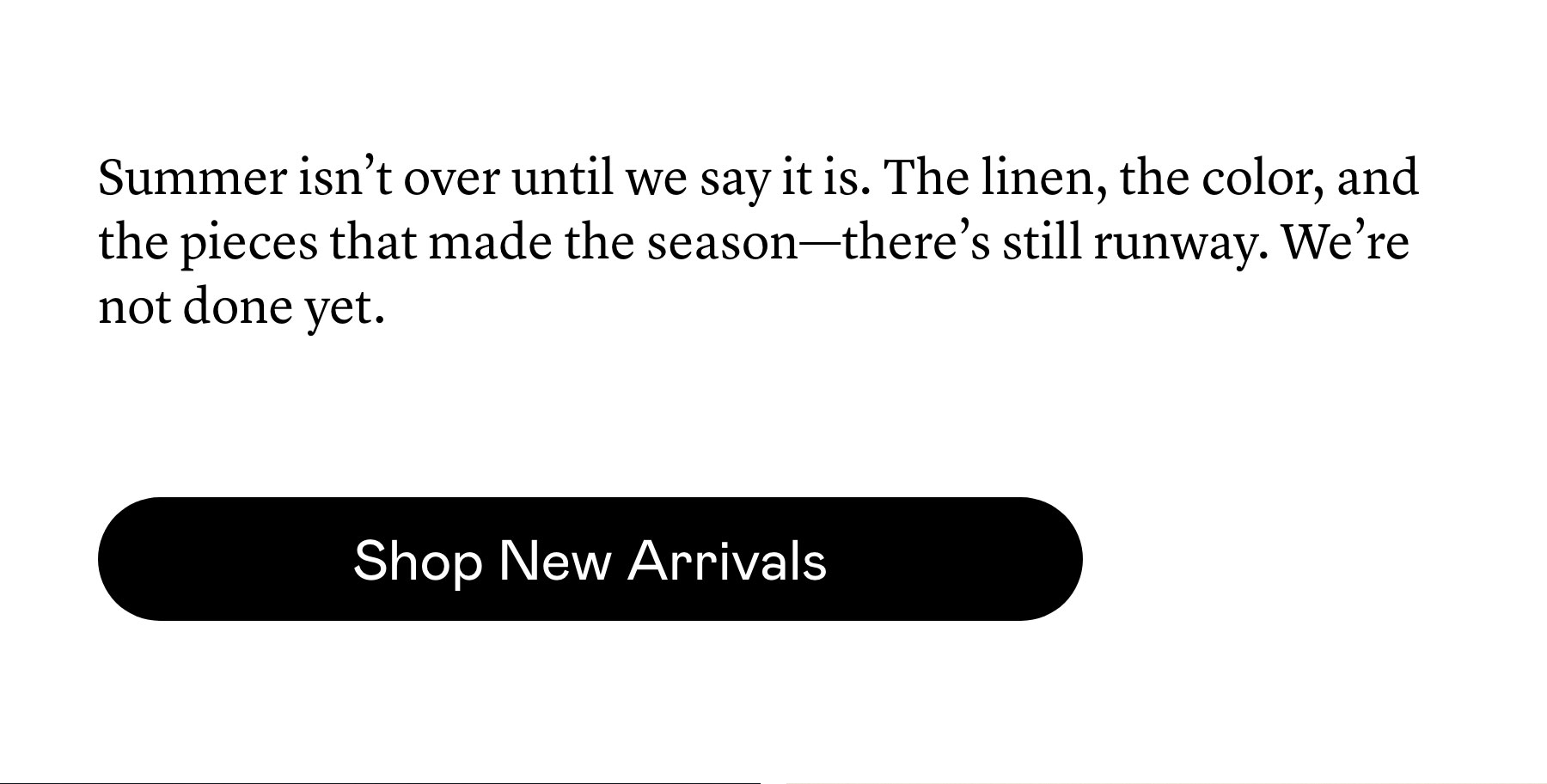 Summer isn’t over until we say it is. The linen, the color, and the pieces that made the season—there’s still runway. We’re not done yet. Summer isn’t over until we say it is. The linen, the color, and the pieces that made the season—there’s still runway. We’re not done yet.