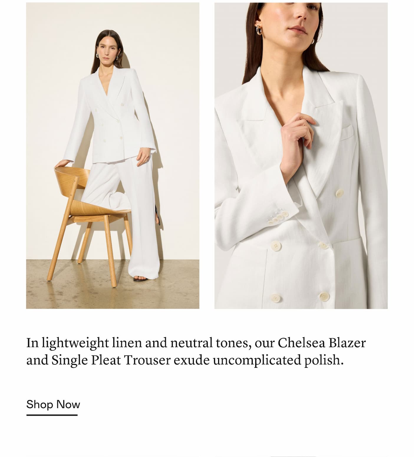 In lightweight linen and neutral tones, our Chelsea Blazer and Single Pleat Trouser exude uncomplicated polish. In lightweight linen and neutral tones, our Chelsea Blazer and Single Pleat Trouser exude uncomplicated polish.