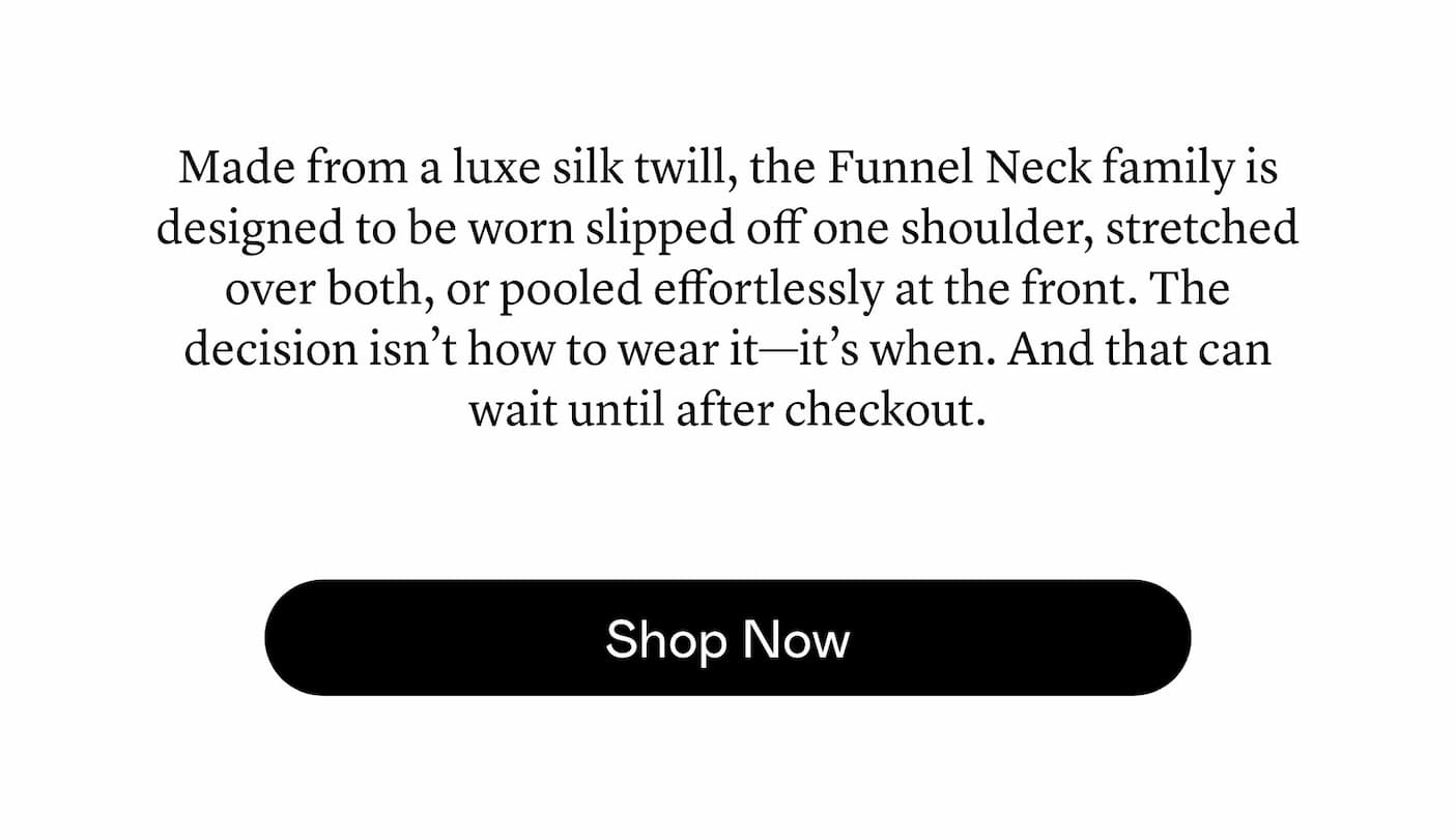 Made from a luxe silk twill, the Funnel Neck family is designed to be worn slipped off one shoulder, stretched over both, or pooled effortlessly at the front. The decision isn’t how to wear it—it’s when. And that can wait until after checkout.