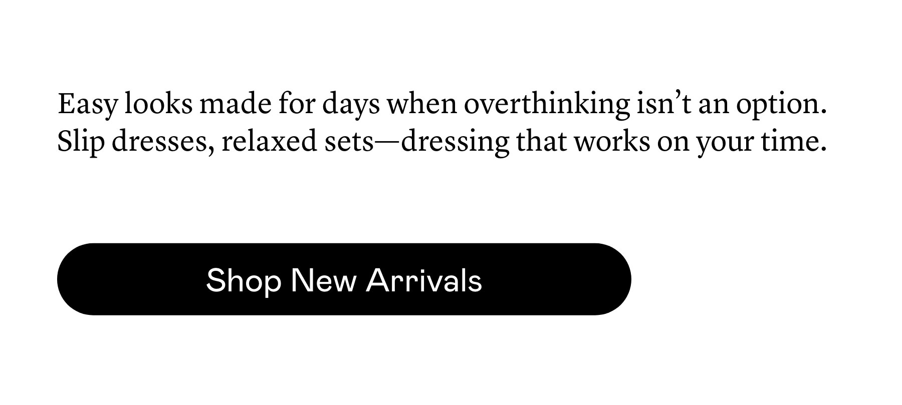 Easy looks made for days when overthinking isn’t an option. Slip dresses, relaxed sets—dressing that works on your time. Easy looks made for days when overthinking isn’t an option. Slip dresses, relaxed sets—dressing that works on your time.