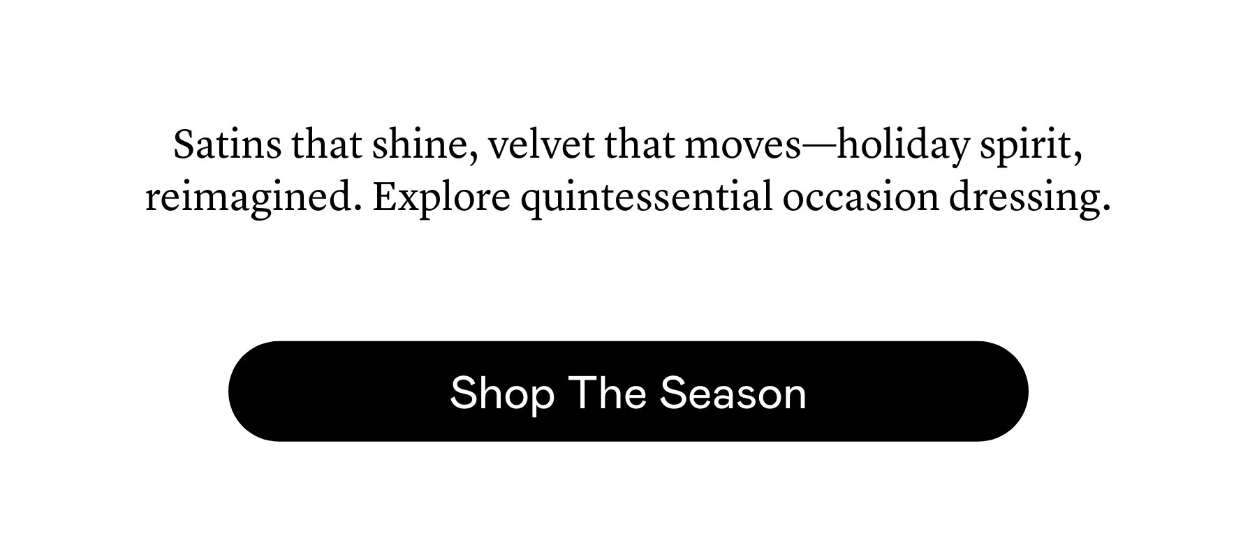 Satins that shine, velvet that moves—holiday spirit, reimagined. Explore quintessential occasion dressing. Satins that shine, velvet that moves—holiday spirit, reimagined. Explore quintessential occasion dressing.