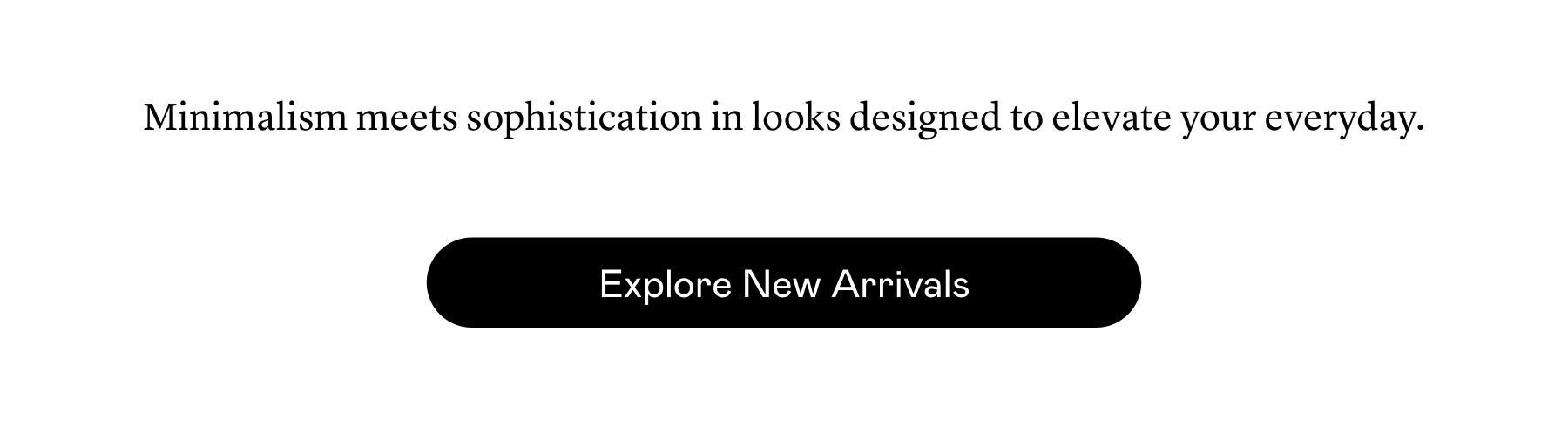 Minimalism meets sophistication in looks designed to elevate your everyday. Minimalism meets sophistication in looks designed to elevate your everyday.