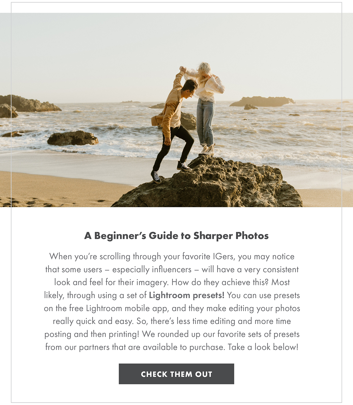 A Beginner’s Guide to Sharper Photos When you’re scrolling through your favorite IGers, you may notice that some users – especially influencers – will have a very consistent look and feel for their imagery. How do they achieve this? Most likely, through using a set of Lightroom presets! You can use presets on the free Lightroom mobile app, and they make editing your photos really quick and easy. So, there’s less time editing and more time posting and then printing! We rounded up our favorite sets of presets from our partners that are available to purchase. Take a look below! CHECK THEM OUT