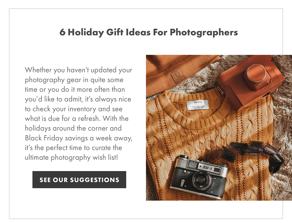 6 Holiday Gift Ideas for Photographers Whether you haven’t updated your photography gear in quite some time or you do it more often than you’d like to admit, it’s always nice to check your inventory and see what is due for a refresh. With the holidays around the corner and Black Friday savings a week away, it’s the perfect time to curate the ultimate photography wish list! SEE OUR SUGGESTIONS