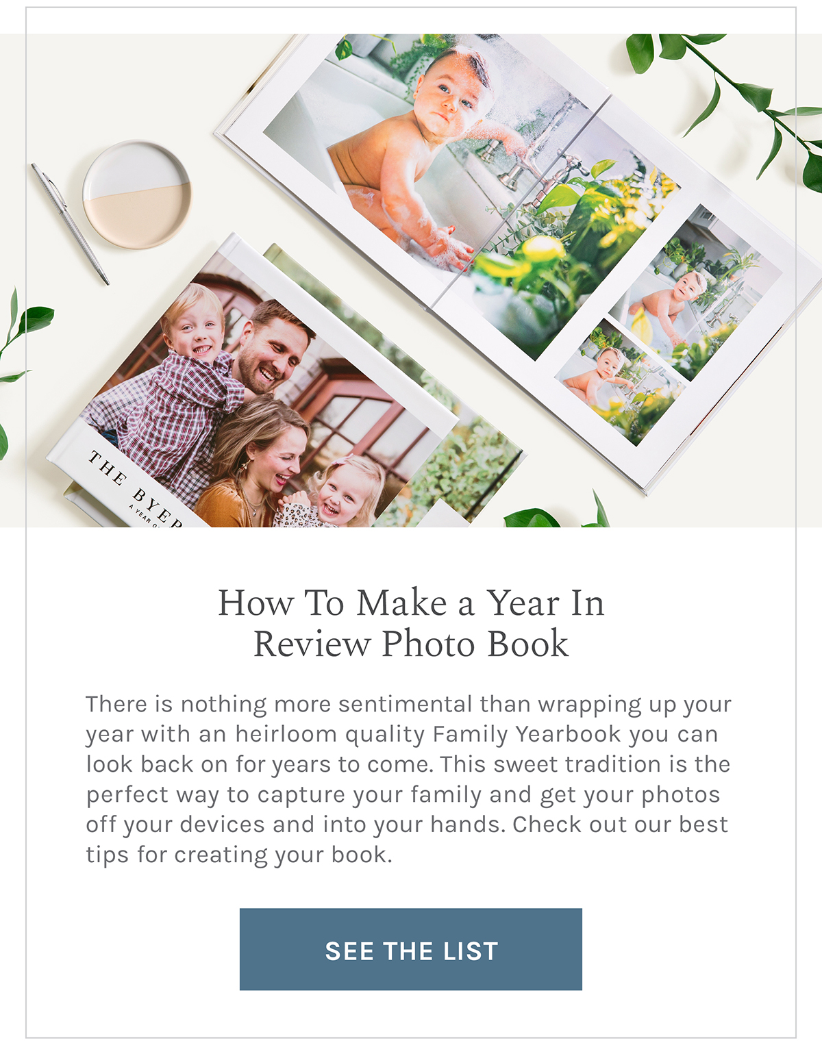 How To Make a Year In Review Photo Book There is nothing more sentimental than wrapping up your year with an heirloom quality Family Yearbook you can look back on for years to come. This sweet tradition is the perfect way to capture your family and get your photos off your devices and into your hands. Check out our best tips for creating your book. SEE THE LIST