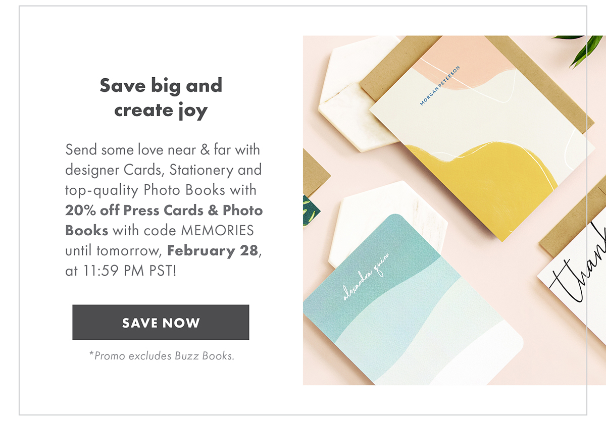 Save big and create joy Send some love near and far with designer Cards, Stationery and top-quality Photo Books with 20% off Press Cards & Photo Books w/ code MEMORIES until tomorrow, February 28, at 11:59 PM PST! *Promo excludes Buzz Books. SAVE NOW