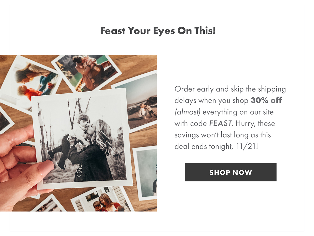 Feast your eyes on this Order early and skip the shipping delays when you shop 30% off {ALMOST} everything on our site with code FEAST. Hurry, these savings won’t last long as this deal ends tonight, 11/21! SHOP NOW