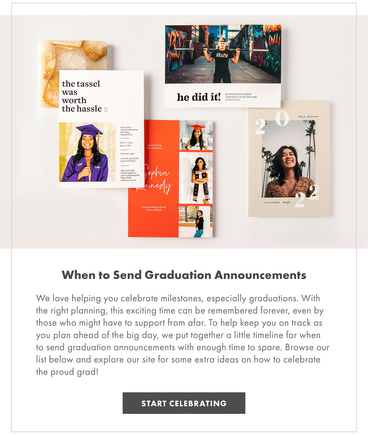 When to Send Graduation Announcements We love helping you celebrate milestones, especially graduations. With the right planning, this exciting time can be remembered forever, even by those who might have to support from afar. To help keep you on track as you plan ahead of the big day, we put together a little timeline for when to send graduation announcements with enough time to spare. Browse our list below and explore our site for some extra ideas on how to celebrate the proud grad! START CELEBRATING
