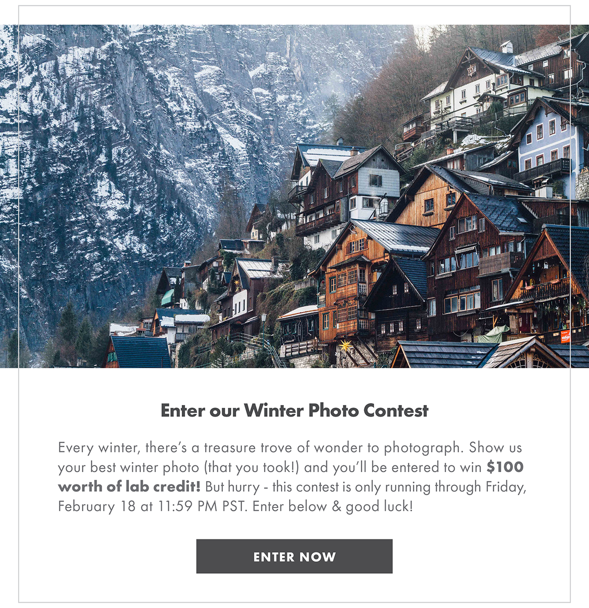 Enter our Winter Photo Contest Every winter, there’s a treasure trove of wonder to photograph. Show us your best winter photo (that you took!) and you’ll be entered to win $100 worth of lab credit! But hurry - this contest is only running through Friday, February 18 at 11:59 PM PST. Enter below & good luck! ENTER NOW