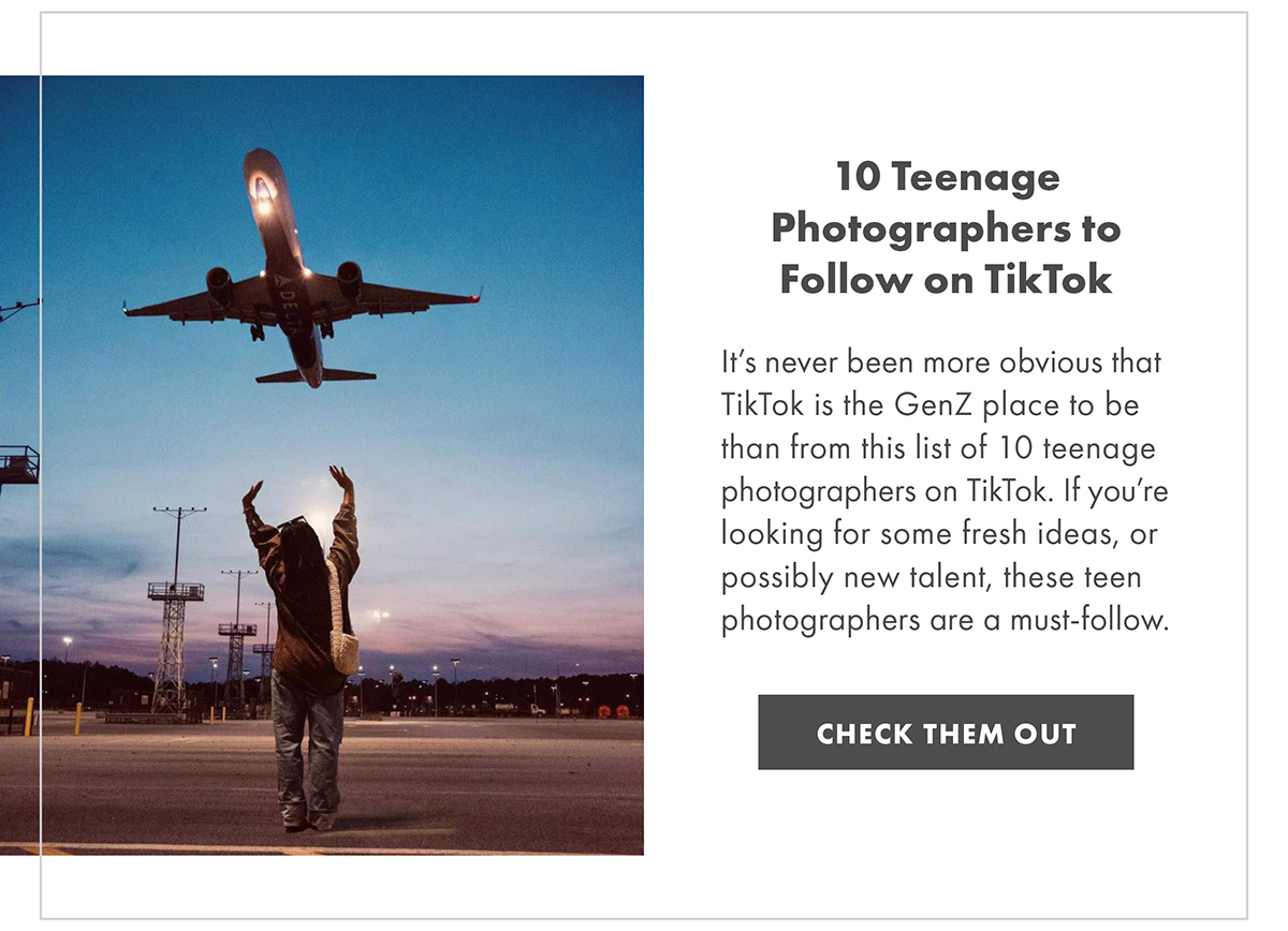 10 Teenage Photographers to Follow on TikTok It’s never been more obvious that TikTok is the GenZ place to be than from this list of 10 teenage photographers on TikTok. If you’re looking for some fresh ideas, or possibly new talent, these teen photographers are a must-follow. CHECK THEM OUT
