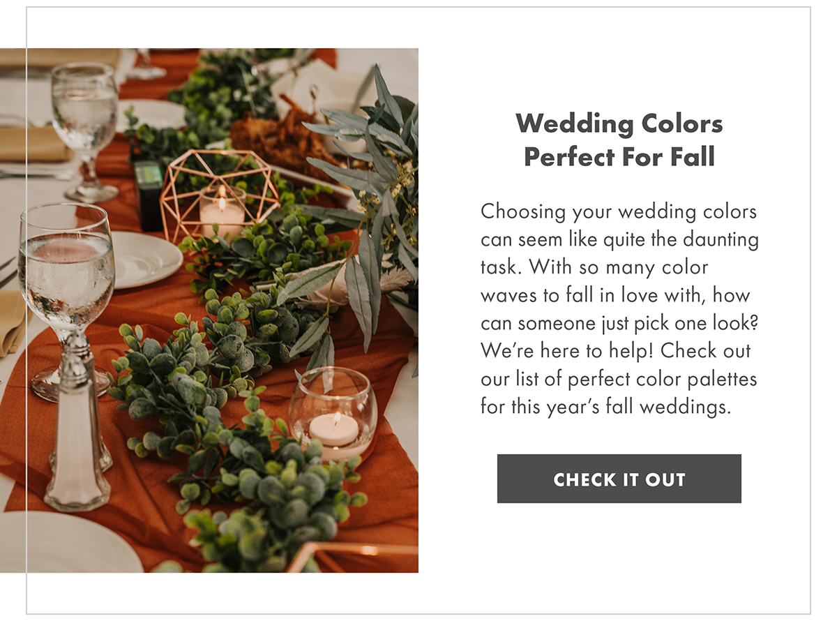 Wedding Colors Perfect For Fall Choosing your wedding colors can seem like quite the daunting task. With so many color waves to fall in love with, how can someone just pick one look? We’re here to help! Check out our list of perfect color palettes for this year’s fall weddings. CHECK IT OUT