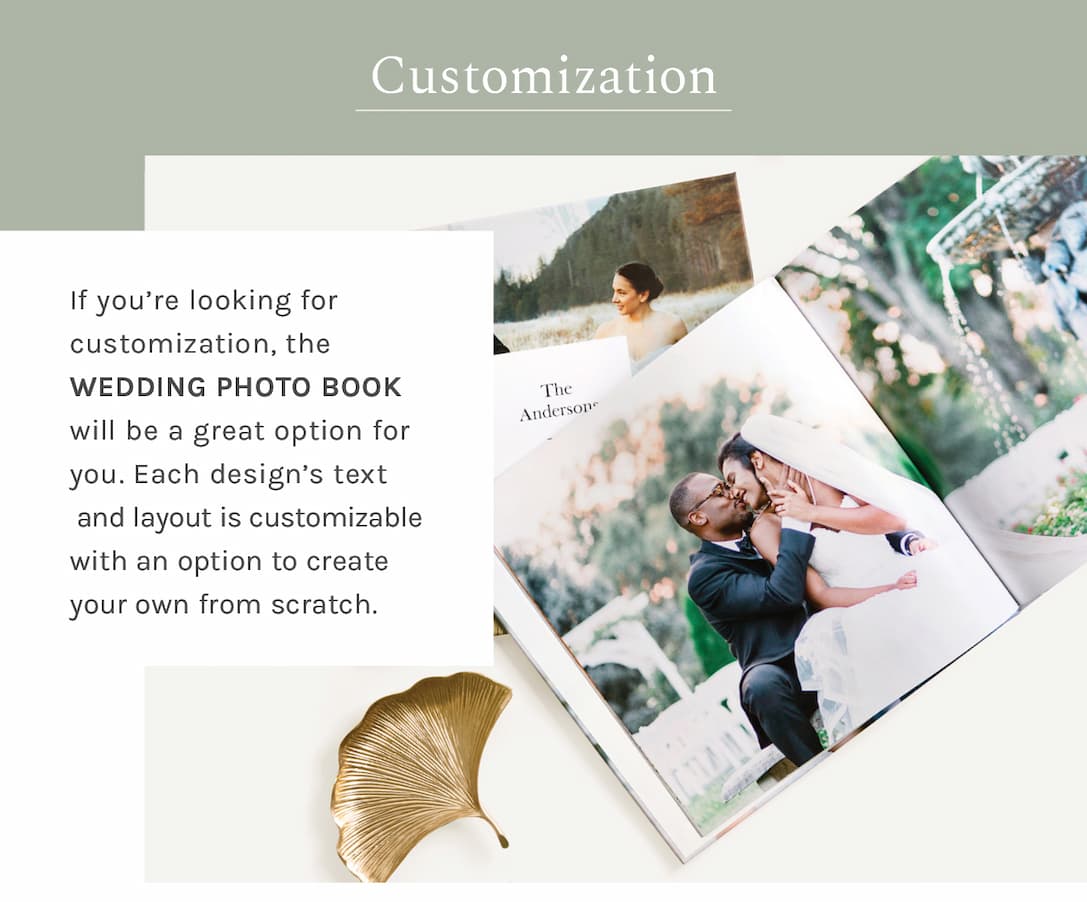 Customization If you’re looking for customization, the Wedding Photo Book will be a great option for you. Each design’s text and layout is customizable with an option to create your own from scratch. 