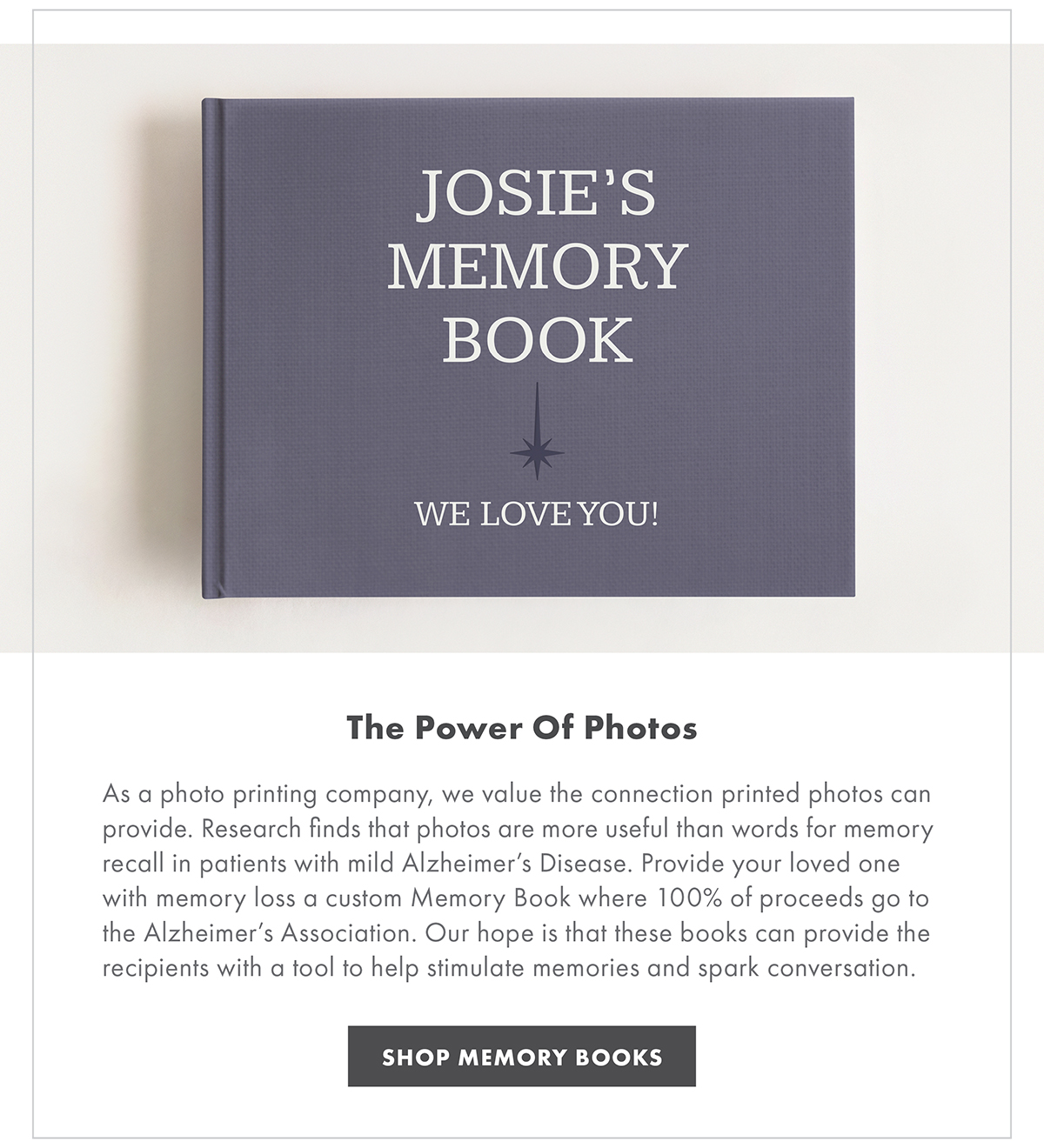 THE POWER OF PHOTOS As a photo printing company, we value the connection printed photos can provide. Research finds that photos are more useful than words for memory recall in patients with mild Alzheimer’s Disease. Provide your loved one with memory loss a custom Memory Book where 100% of proceeds go to the Alzheimer’s Association. Our hope is that these books can provide the recipients with a tool to help stimulate memories and spark conversation. SHOP MEMORY BOOKS
