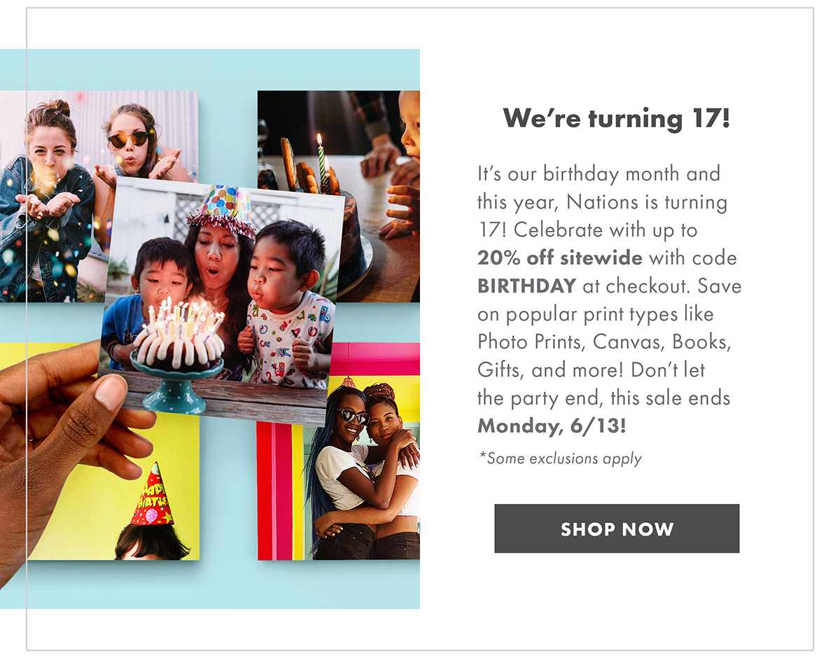 We’re turning 17! It’s our birthday month and this year, Nations is turning 17! Celebrate with up to 20% off sitewide with code BIRTHDAY at checkout. Save on popular print types like Photo Prints, Canvas, Books, Gifts, and more! Don’t let the party end, this sale ends Monday, 6/13! *Some exclusions apply SHOP NOW