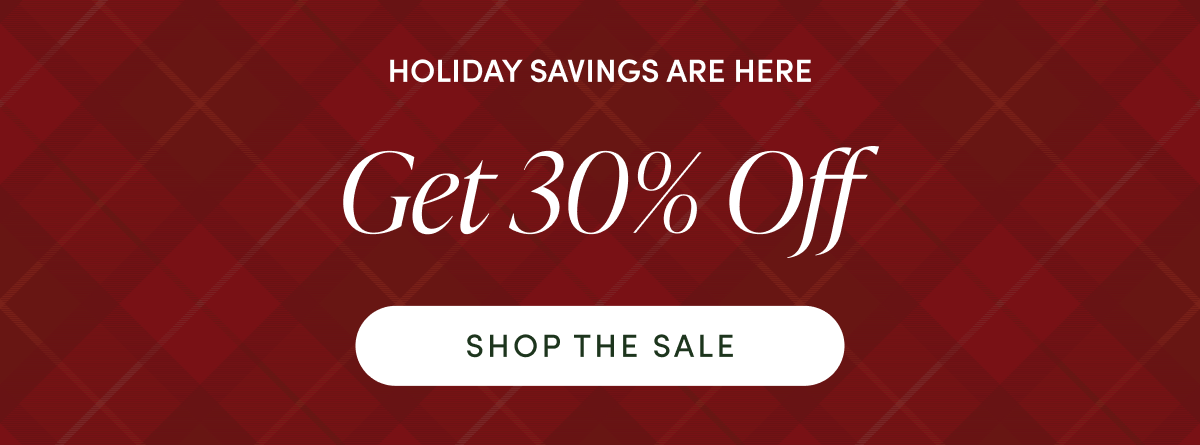 HOLIDAY SAVINGS ARE HERE | GET 30% OFF | SHOP THE SALE