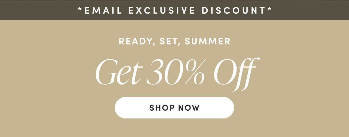 Email Exclusive Discount. READY, SET, SUMMER. Get 30% Off. Shop Now.