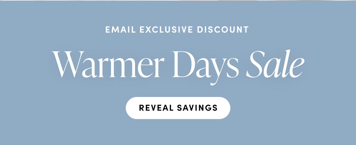 Email exclusive discounnt. Warmer Days Sale. Reveal Savings.