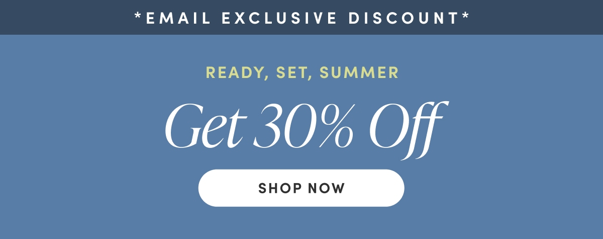 Email Exclusive Discount. READY, SET, SUMMER. Get 30% Off. Shop Now.