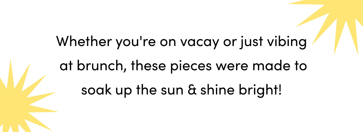 Whether you're on vacay or just vibing at brunch, these pieces were made to soak up the sun & shine bright