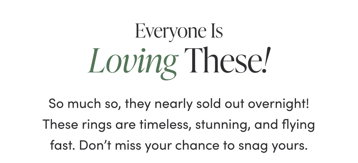 Everyone Is Loving These! So much so, they nearly sold out overnight! These rings are timeless, stunning, and flying fast. Don't miss your chance to snag yours.