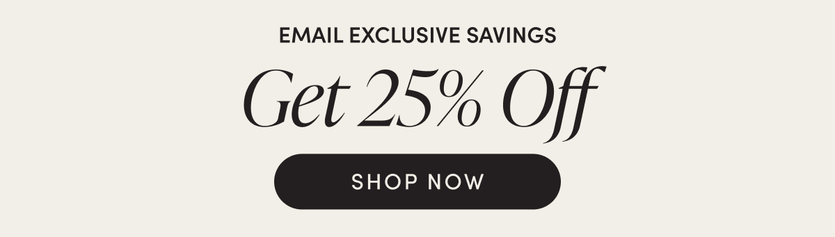 Email Exclusive Savings - Get 25% Off | SHOP NOW