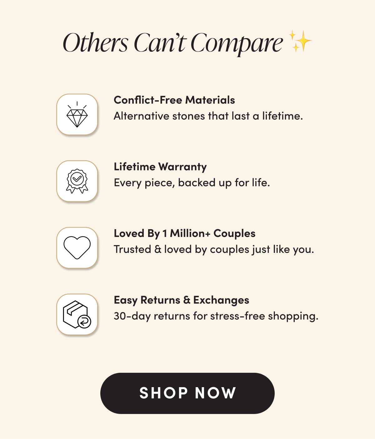 Others Can't Compare ✨ Conflict-Free Materials Alternative stones that last a lifetime. Lifetime Warranty Every piece, backed up for life. Loved By 1 Million+ Couples Trusted & loved by couples just like you. Easy Returns & Exchanges 30-day returns for stress-free shopping. SHOP NOW