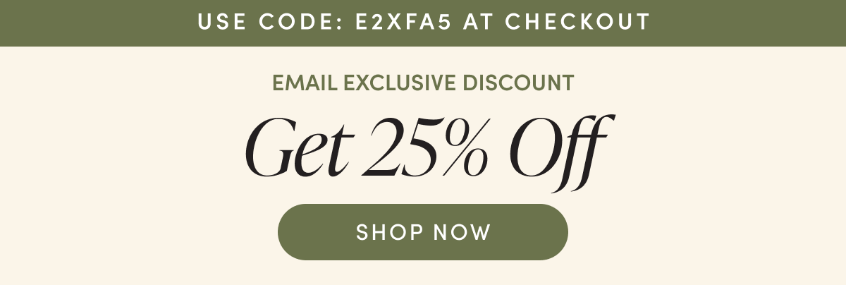 USE CODE: E2XFA5 AT CHECKOUT EMAIL EXCLUSIVE DISCOUNT Get 25% Off SHOP NOW
